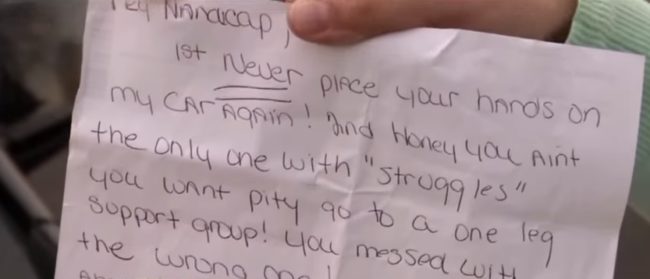 Here's what it said: "Hey handicap! 1st, never place your hands on my car again! 2nd, honey you ain't the only one with 'struggles,'" it read in part. "I let the office know the cry baby one leg touches my property I will cause trouble. So go cry your struggles to someone who cares 'cause I'm walking away with both mine!"